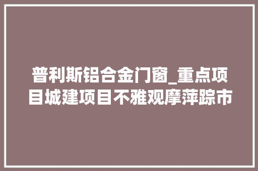 普利斯铝合金门窗_重点项目城建项目不雅观摩萍踪市开拓区