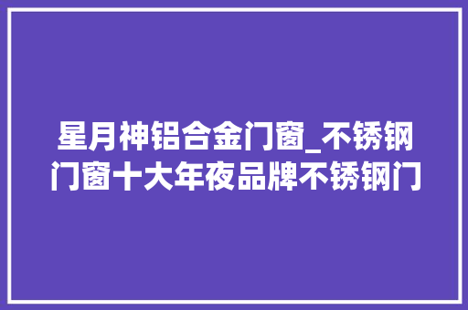 星月神铝合金门窗_不锈钢门窗十大年夜品牌不锈钢门十大年夜品牌不锈钢窗品牌