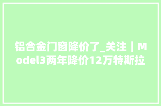 铝合金门窗降价了_关注｜Model3两年降价12万特斯拉铝合金专利曝光还有降价空间