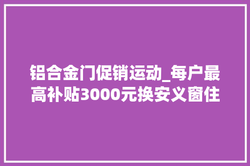 铝合金门促销运动_每户最高补贴3000元换安义窗住安心家门窗以旧换新活动暖心来袭～