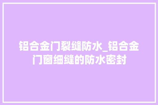 铝合金门裂缝防水_铝合金门窗细缝的防水密封