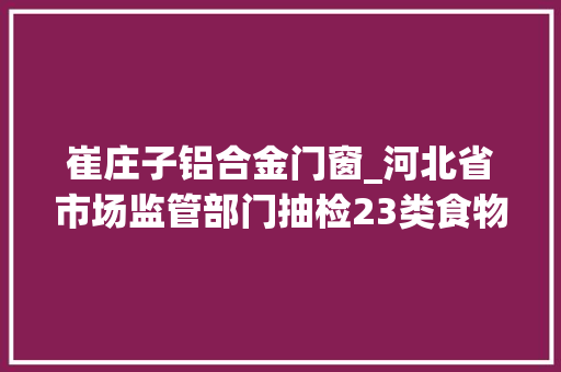 崔庄子铝合金门窗_河北省市场监管部门抽检23类食物2014批次样品不合格32批次