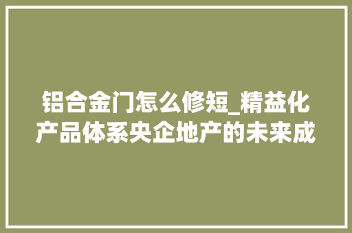铝合金门怎么修短_精益化产品体系央企地产的未来成长基本