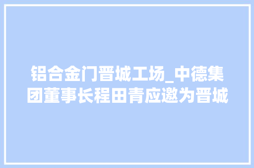 铝合金门晋城工场_中德集团董事长程田青应邀为晋城市工商联平易近企大年夜教室授课