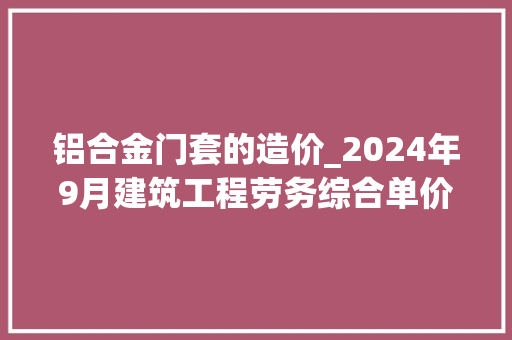铝合金门套的造价_2024年9月建筑工程劳务综合单价参考信息