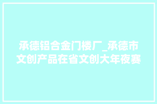 承德铝合金门楼厂_承德市文创产品在省文创大年夜赛中摘金夺银