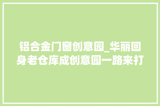 铝合金门窗创意园_华丽回身老仓库成创意园一路来打卡吧