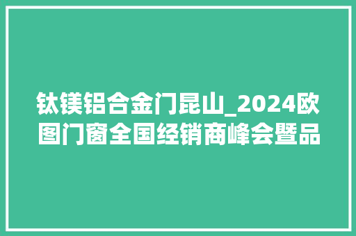 钛镁铝合金门昆山_2024欧图门窗全国经销商峰会暨品牌计策进级宣告会圆满收官