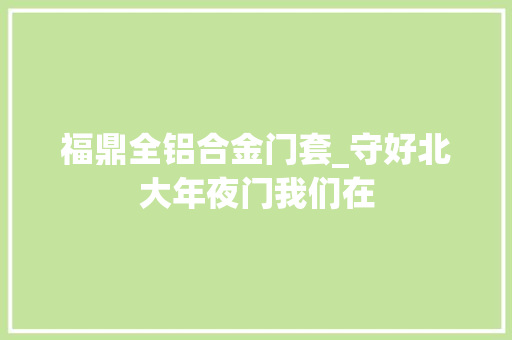 福鼎全铝合金门套_守好北大年夜门我们在