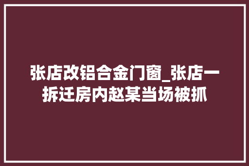 张店改铝合金门窗_张店一拆迁房内赵某当场被抓