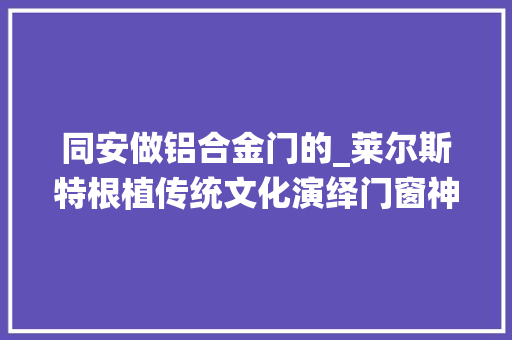 同安做铝合金门的_莱尔斯特根植传统文化演绎门窗神奇