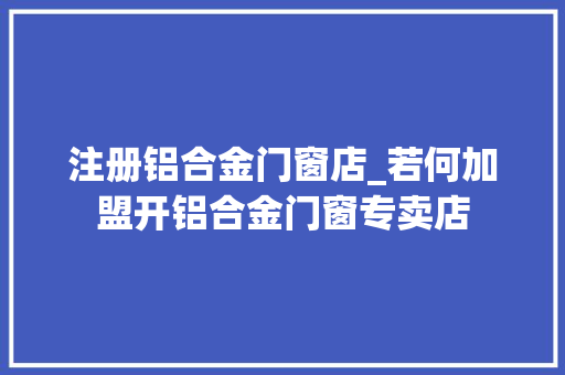 注册铝合金门窗店_若何加盟开铝合金门窗专卖店