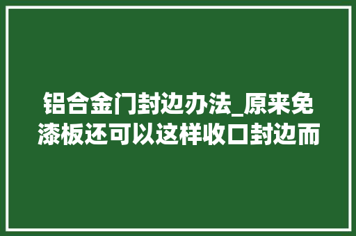 铝合金门封边办法_原来免漆板还可以这样收口封边而自己家的师傅就做个卡条