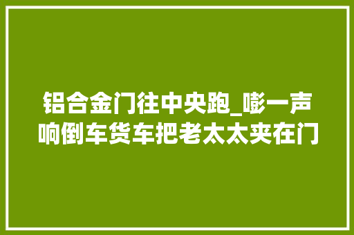 铝合金门往中央跑_嘭一声响倒车货车把老太太夹在门上