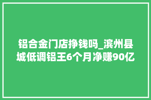 铝合金门店挣钱吗_滨州县城低调铝王6个月净赚90亿