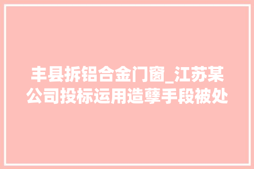 丰县拆铝合金门窗_江苏某公司投标运用造孽手段被处罚