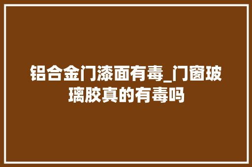 铝合金门漆面有毒_门窗玻璃胶真的有毒吗