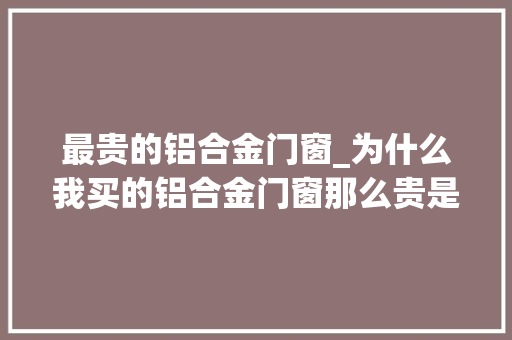 最贵的铝合金门窗_为什么我买的铝合金门窗那么贵是不是上当了