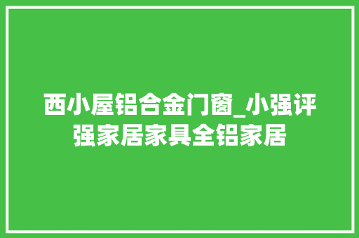 西小屋铝合金门窗_小强评强家居家具全铝家居
