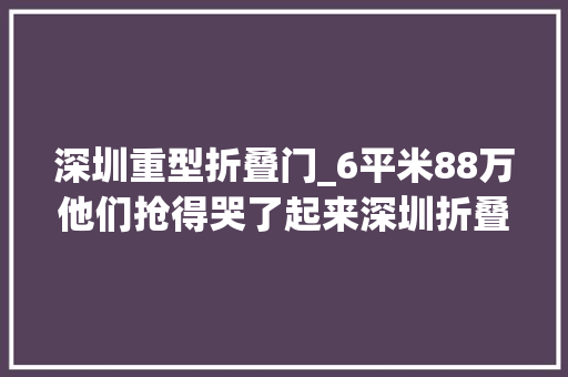 深圳重型折叠门_6平米88万他们抢得哭了起来深圳折叠