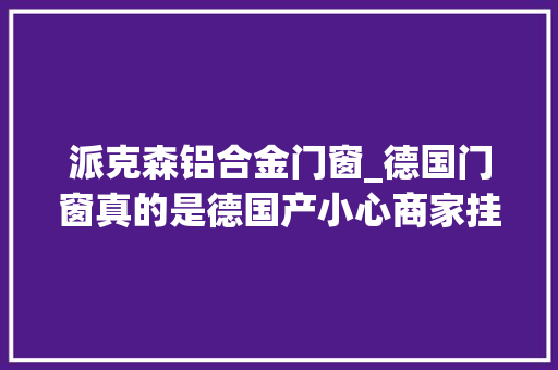 派克森铝合金门窗_德国门窗真的是德国产小心商家挂羊头卖狗肉