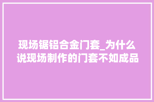 现场锯铝合金门套_为什么说现场制作的门套不如成品门套这些细节你都留心到了吗