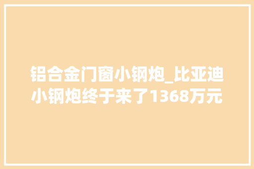 铝合金门窗小钢炮_比亚迪小钢炮终于来了1368万元起售海豹06GT能火吗