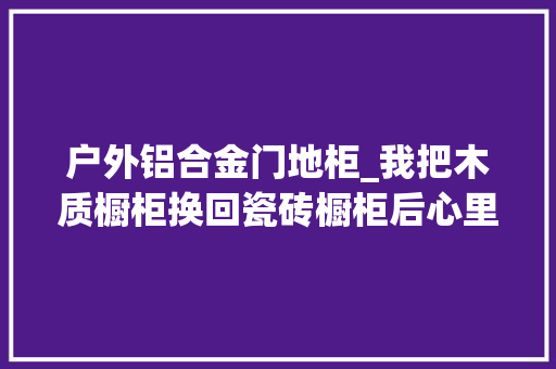 户外铝合金门地柜_我把木质橱柜换回瓷砖橱柜后心里话不吐不快实用性真是太高了