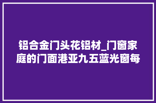 铝合金门头花铝材_门窗家庭的门面港亚九五蓝光窗每款都让你心动