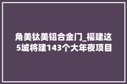 角美钛美铝合金门_福建这5城将建143个大年夜项目厦门地铁6号线角美延伸段有新进展