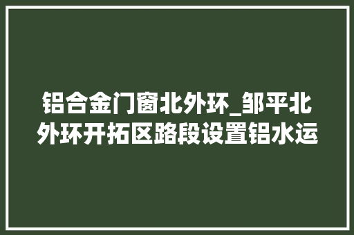 铝合金门窗北外环_邹平北外环开拓区路段设置铝水运输车专用路线社会车辆禁止运用