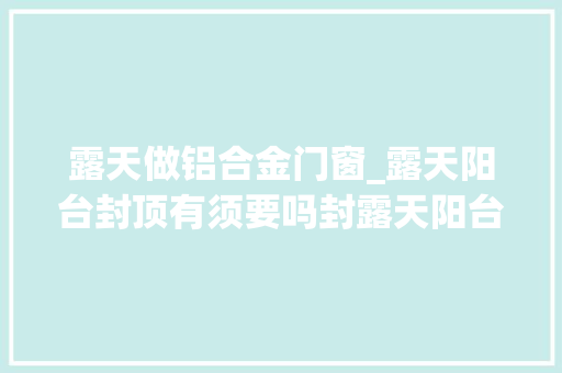 露天做铝合金门窗_露天阳台封顶有须要吗封露天阳台一般要若干钱