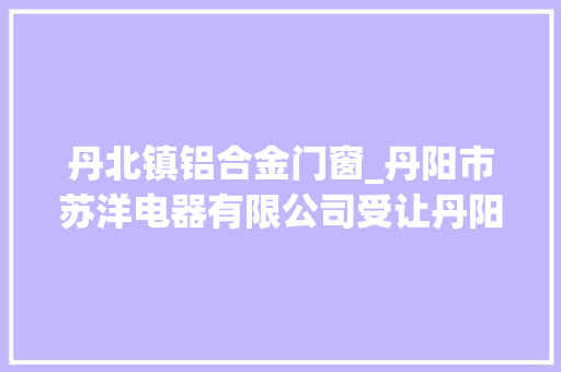 丹北镇铝合金门窗_丹阳市苏洋电器有限公司受让丹阳市一地块成交价5471万元