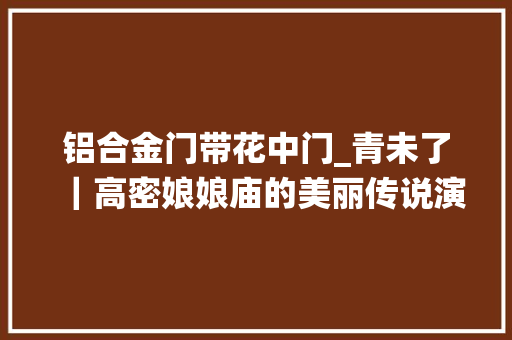 铝合金门带花中门_青未了｜高密娘娘庙的美丽传说演绎