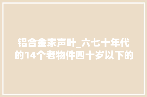 铝合金家声叶_六七十年代的14个老物件四十岁以下的不熟习你熟习几个