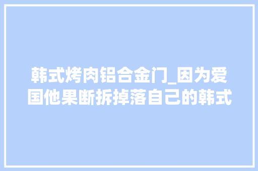 韩式烤肉铝合金门_因为爱国他果断拆掉落自己的韩式烤肉店做了个如同森林般的餐厅