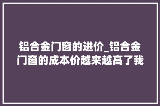 铝合金门窗的进价_铝合金门窗的成本价越来越高了我认为是好事