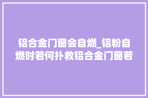 铝合金门窗会自燃_铝粉自燃时若何扑救铝合金门窗若何选购