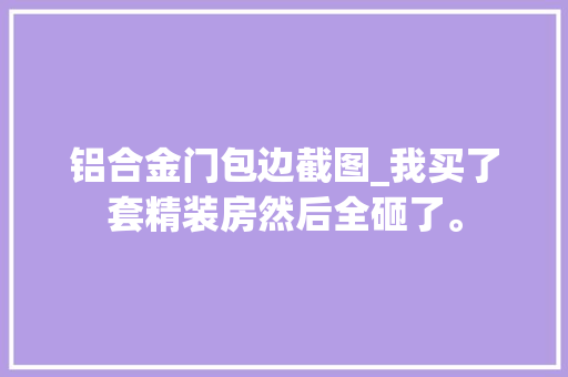 铝合金门包边截图_我买了套精装房然后全砸了。
