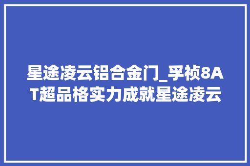 星途凌云铝合金门_孚祯8AT超品格实力成就星途凌云豪华高机能出行