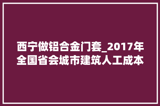 西宁做铝合金门套_2017年全国省会城市建筑人工成本指标同业请收藏