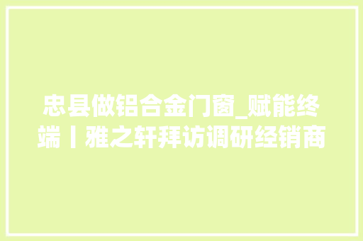 忠县做铝合金门窗_赋能终端丨雅之轩拜访调研经销商石柱忠县