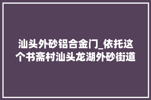 汕头外砂铝合金门_依托这个书斋村汕头龙湖外砂街道将大年夜力成长文旅家当
