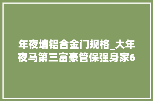 年夜埔铝合金门规格_大年夜马第三富豪管保强身家62亿美元梅州大年夜埔人铝业称雄东南亚
