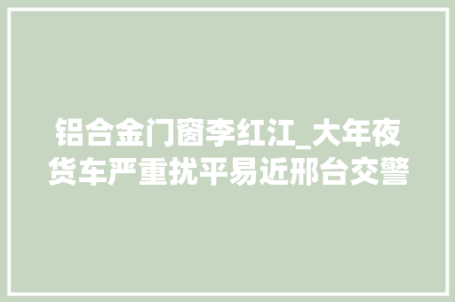 铝合金门窗李红江_大年夜货车严重扰平易近邢台交警连夜路查