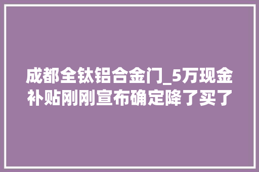 成都全钛铝合金门_5万现金补贴刚刚宣布确定降了买了房的成都人终于等到了