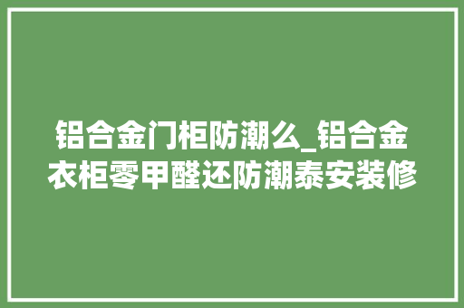 铝合金门柜防潮么_铝合金衣柜零甲醛还防潮泰安装修网解析详情