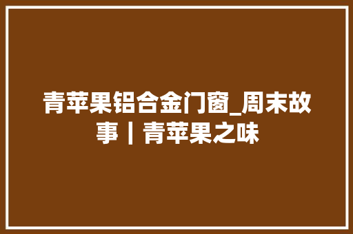 青苹果铝合金门窗_周末故事｜青苹果之味