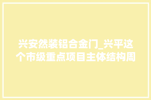 兴安然装铝合金门_兴平这个市级重点项目主体结构周全落成估量明年4月投产运用
