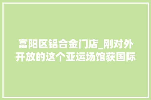 富阳区铝合金门店_刚对外开放的这个亚运场馆获国际威信照明奖